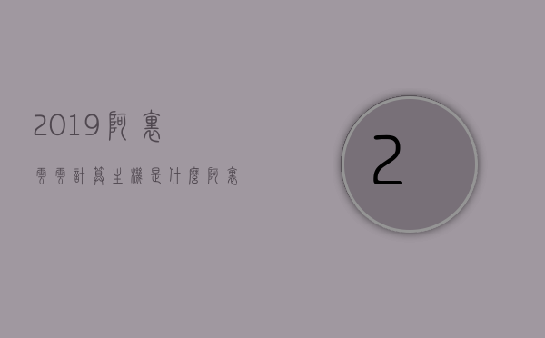 2019阿里云云计算主机是什么（阿里云 计算），阿里云云计算主机介绍，了解阿里云云计算主机在2019年的表现与优势，阿里云云计算主机介绍，2019年的表现与优势解析