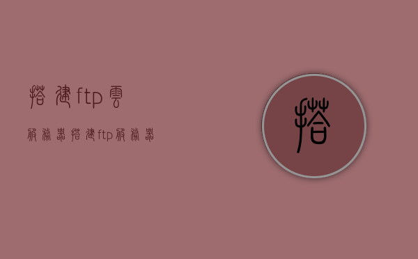 搭建ftp云服务器（搭建ftp服务器的主要方法有什么和serv u），搭建FTP云服务器，主要方法与Serv-U应用详解