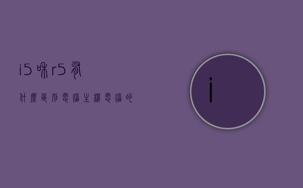 i5和r5有什么区别电脑主机（电脑的i5和r5有什么区别吗），电脑的i5和R5处理器区别解析，深入了解电脑主机性能差异，电脑主机i5与R5处理器区别解析，深入了解电脑主机性能差异对比与特点分析。，电脑主机i5与R5处理器深度解析，性能差异对比与特点分析