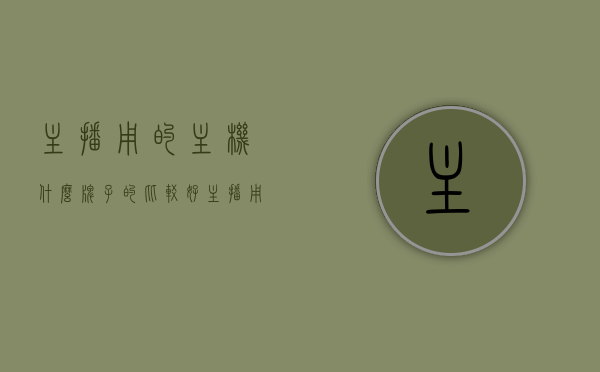 主播用的主机什么牌子的比较好（主播用的主机什么牌子的比较好一点），优质主播主机品牌推荐，选择最佳的主机牌子，优质主播主机推荐，品牌选择与最佳主机牌子探讨，优质主播主机品牌推荐，选择最佳的主机牌子探讨与品牌选择指南