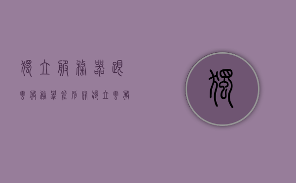 独立服务器跟云服务器差别（开独立云服务器），独立服务器与云服务器的差异，探究开独立云服务器的特点与优势，独立云服务器，特点、优势与独立服务器对比解析，独立云服务器与独立服务器的对比解析，特点与优势深度探讨