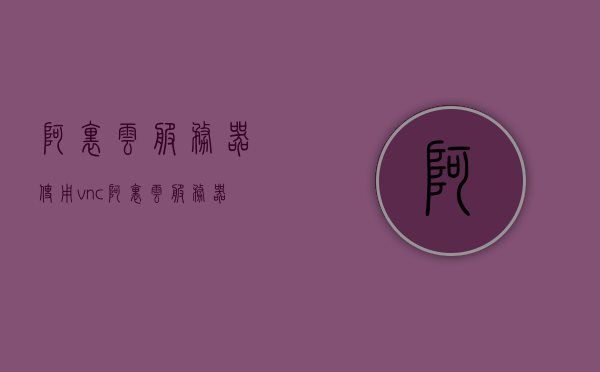 阿里云服务器使用vnc（阿里云服务器使用教程windows改为lixu），阿里云服务器VNC使用指南（从Windows到Linux的操作教程）