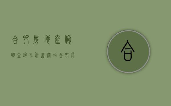 合肥房地产备案查询在什么网站（合肥房地产备案查询系统），合肥房地产备案查询系统及网站指南