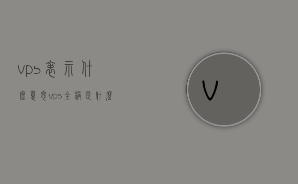 vps表示什么意思（vps全称是什么），VPS的含义及其全称解析