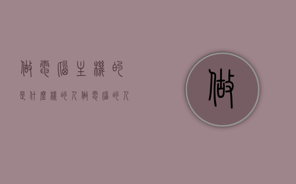 做电脑主机的是什么样的人（做电脑的人叫什么），电脑主机制造者的群像，他们是怎样的一群人？，揭秘电脑主机制造者的群像，他们是什么样的人？，揭秘电脑主机制造者的群像，职业特质与人生轨迹探索。