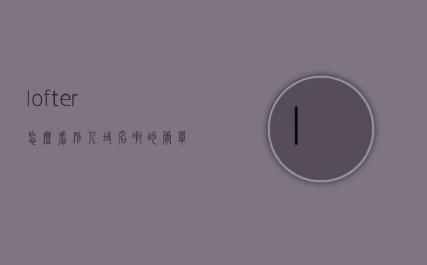 lofter怎么看别人域名啊的简单介绍，Lofter上如何查看别人域名？简单介绍，Lofter上查看别人域名的简单介绍与教程