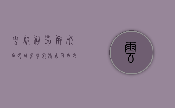 云服务器解析多少域名（云服务器有多少ip），云服务器解析域名数量及IP数量解析，云服务器域名解析与IP数量详解，解析多少域名，IP数量有多少？