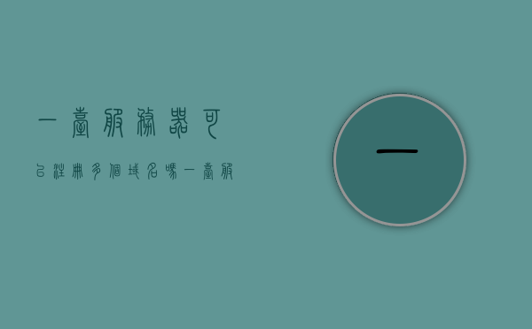 一台服务器可以注册多个域名吗（一台服务器可以管理几个域），一台服务器能否注册多个域名及其管理域的数量限制，一台服务器能否注册多个域名及其管理域的数量限制解析