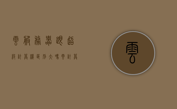 云服务器跟超级计算机区别大吗（云计算机和超级计算机），云服务器与超级计算机的差异解析，云技术与超级计算机对比探讨