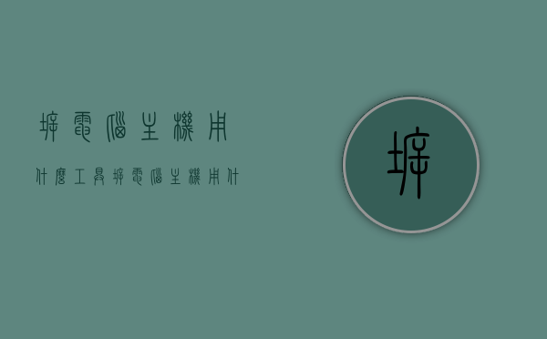 拆电脑主机用什么工具（拆电脑主机用什么工具好），拆电脑主机必备工具，专业拆解，轻松维修！，专业拆解电脑主机必备工具，轻松维修，必备指南！