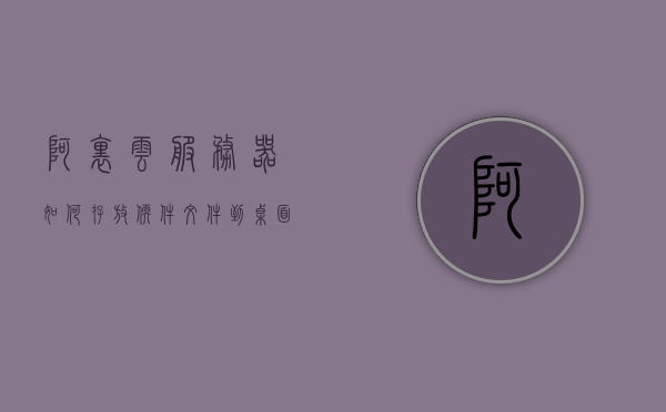 阿里云服务器如何存放软件文件到桌面（阿里云服务器的文件怎么复制出来），阿里云服务器软件文件存放及桌面复制指南