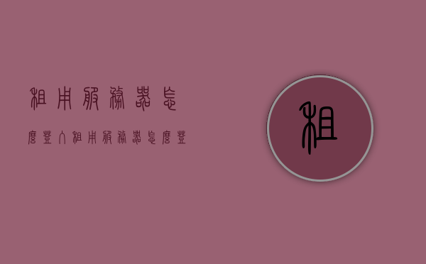 租用服务器怎么登入（租用服务器怎么登入微信），如何登录租用服务器（含微信登录方式），租用服务器微信登录指南，如何登录及微信登录方式详解