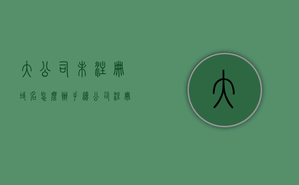 大公司未注册域名怎么办手续（公司注册域名流程），大公司未注册域名注册流程详解（公司域名注册指南），大公司未注册域名注册流程详解，域名注册手续与公司域名注册指南，大公司未注册域名注册流程详解，域名注册手续与公司域名注册指南全解析，大公司未注册域名注册流程详解，从申请到审核的全流程指南与手续解析，大公司未注册域名注册流程详解，从申请到审核的全流程指南与手续全解析，大公司未注册域名申请与审核全流程详解，注册手续及域名注册指南全解析