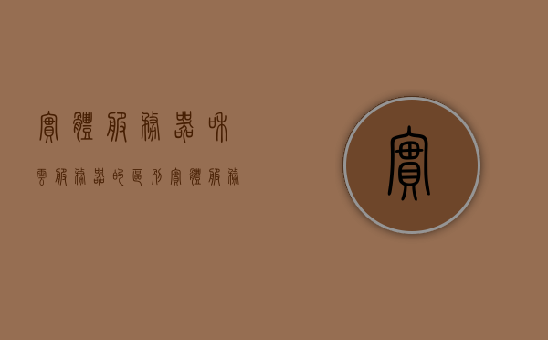 实体服务器和云服务器的区别（实体服务器与虚拟服务器区别），实体服务器与云服务器（虚拟服务器）的差异解析