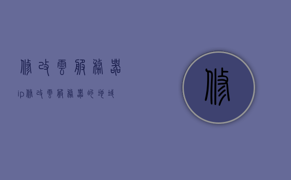 修改云服务器ip（修改云服务器的地域），云服务器IP及地域修改指南
