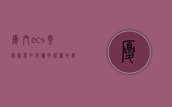 厦门ecs云服务器如何获取证书（ecs云服务器怎么使用），厦门ECS云服务器证书获取及使用方法指南，厦门ECS云服务器证书获取及使用方法详解，证书申请与使用指南，厦门ECS云服务器证书获取及使用方法详解，从申请到使用的全流程指南，厦门ECS云服务器证书获取与使用详解，从申请到上手的全方位指南，厦门ECS云服务器证书获取与使用详解，从申请到上手的全流程指南