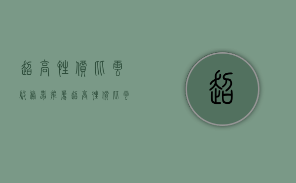 超高性价比云服务器推荐（超高性价比云服务器推荐哪款），高性价比云服务器推荐指南，哪款云服务器更值得选择？