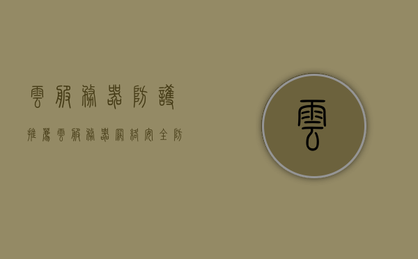 云服务器防护推荐（云服务器网络安全防护措施），云服务器安全防护指南，最佳云服务器网络安全防护措施推荐