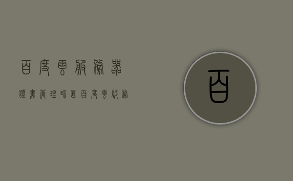 百度云服务器证书管理界面（百度云服务器证书管理界面怎么打开），百度云服务器证书管理界面操作指南，如何打开证书管理界面？ 第1张