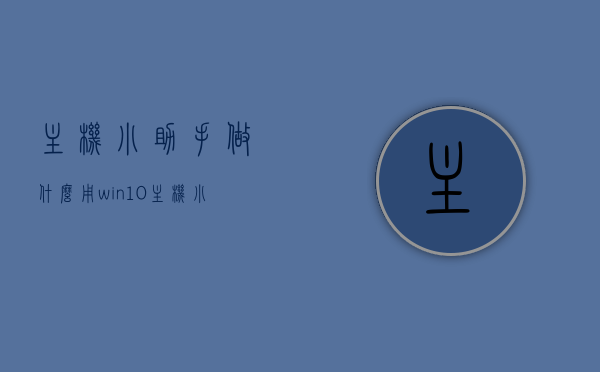 主机小助手做什么用（win10主机小帮手），Win10主机小助手的功能解析与用途简介
