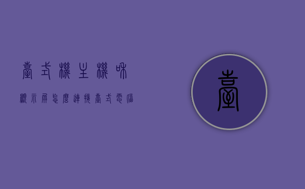 台式机主机和显示屏怎么连接（台式电脑主机和显示器怎么连接），台式电脑主机与显示屏的连接方法指南，台式电脑主机与显示屏连接指南，连接方法与步骤解析，台式电脑主机与显示屏连接指南，连接方法与步骤解析，台式电脑主机与显示屏连接指南，详细步骤解析与连接方法指南