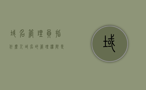 域名管理员指什么人（域名的管理权限是什么），关于域名的管理员及其管理权限详解