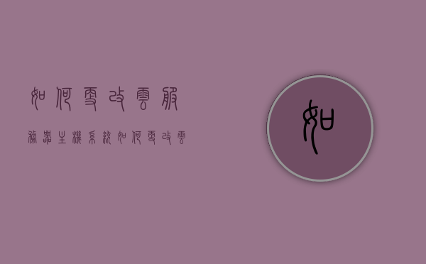 如何更改云服务器主机系统（如何更改云服务器主机系统名称），如何更改云服务器主机系统及其系统名称的指南，云服务器主机系统名称更改指南，从选择到实施的详细步骤教程，云服务器主机系统名称更改指南，从选择到实施的详细步骤教程，云服务器主机系统名称更改指南，从选择到实施的详细步骤教程