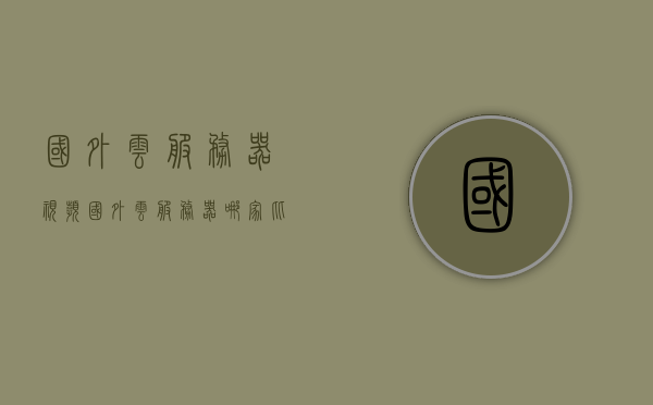 国外云服务器视频（国外云服务器哪家比较好呢），国外云服务器解析，哪家云服务器更好？全面视频评测来袭，全面解析国外云服务器，哪家更好？视频评测带你一探究竟！，国外云服务器深度解析与评测，哪家的云服务器更胜一筹？视频指南带你探索真相！，国外云服务器深度解析与全面评测，探寻最佳云服务器指南！