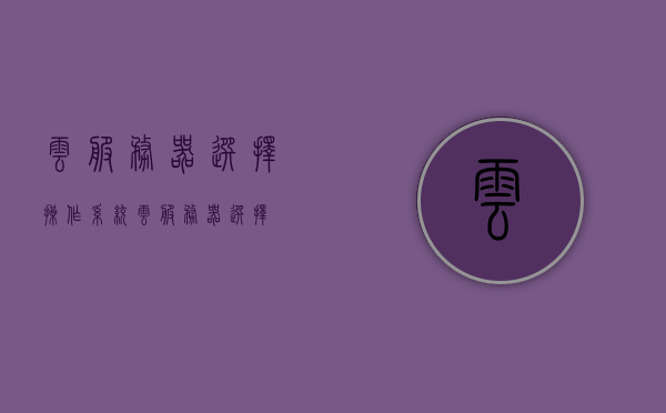 云服务器选择操作系统（云服务器 选择），云服务器操作系统选择指南，如何选择最适合你的云服务器操作系统？，云服务器操作系统选择指南，如何挑选最适合你的云服务器操作系统？