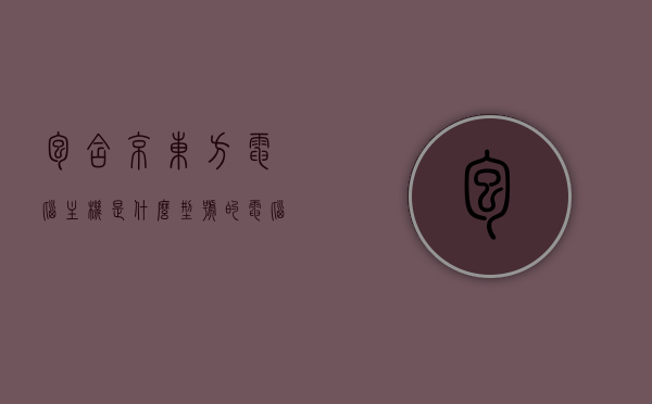 包含京东方电脑主机是什么型号的电脑配置的词条，京东方电脑主机型号及配置详解