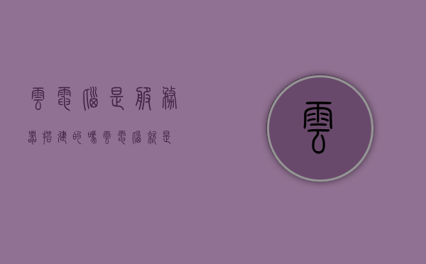 云电脑是服务器搭建的吗（云电脑就是），云电脑的搭建基础，服务器技术解析，云电脑的服务器技术解析，搭建基础与工作原理探讨
