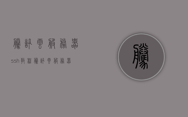 腾讯云服务器ssh教程（腾讯云服务器ssh教程视频），腾讯云服务器SSH连接教程及视频指南，腾讯云服务器SSH连接教程与视频指南，腾讯云服务器SSH连接教程及视频指南详解，腾讯云服务器SSH连接教程详解及视频指南 第1张