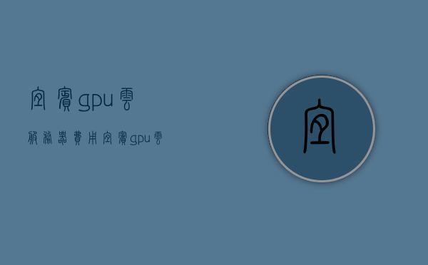 宜宾gpu云服务器费用（宜宾gpu云服务器费用高吗），宜宾GPU云服务器费用解析，成本高吗？，宜宾GPU云服务器费用解析，费用高不高？一文带你了解！，宜宾GPU云服务器费用全解析，费用高低一文带你了解！