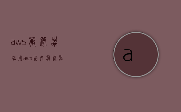 aws服务器租用（aws国内服务器），AWS服务器租用（国内服务器）详解