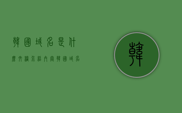 韩国域名是什么文档介绍内容（韩国域名注册），韩国域名注册介绍及文档内容概述，韩国域名注册介绍及文档内容概览，韩国域名注册介绍与文档内容概览