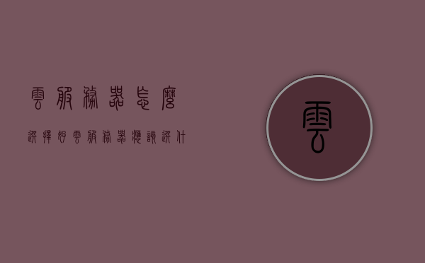 云服务器怎么选择好（云服务器应该选什么操作系统），如何选择优质云服务器及最佳操作系统建议，云服务器选择指南，如何挑选优质云服务器及最佳操作系统建议