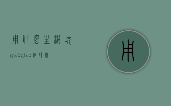 用什么主机玩gta5（gta5用什么游戏机玩），GTA5的主机选择，哪些游戏机适合玩GTA5？，GTA5主机选择指南，哪些游戏机适合玩GTA5？，GTA5主机选择指南，哪些游戏机适合玩GTA5？