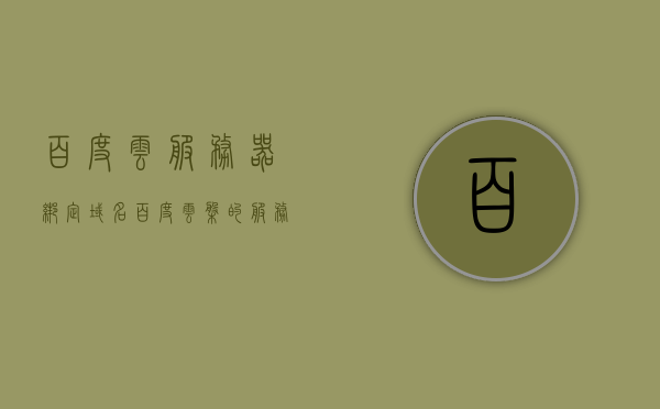 百度云服务器绑定域名（百度云盘的服务器地址），百度云服务器绑定域名详解，域名绑定至百度云盘服务器步骤