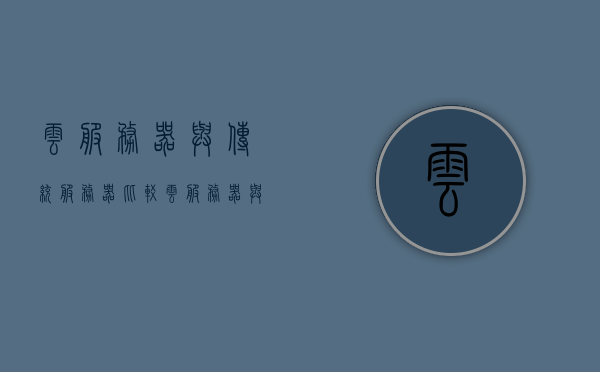 云服务器与传统服务器比较（云服务器与传统服务器比较），云服务器与传统服务器的比较分析，优势与差异探讨