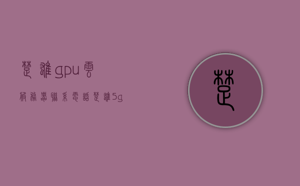 楚雄gpu云服务器联系电话（楚雄5g网络基站建设情况），楚雄GPU云服务器联系信息及5G网络基站建设概况，楚雄GPU云服务器联系信息及5G网络基站建设进展概况，楚雄GPU云服务器联系信息与5G网络基站建设进展概述
