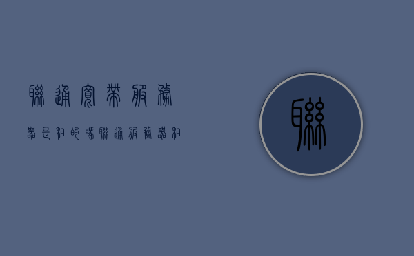 联通宽带服务器是租的吗（联通服务器租用），联通宽带服务器是租赁服务吗？