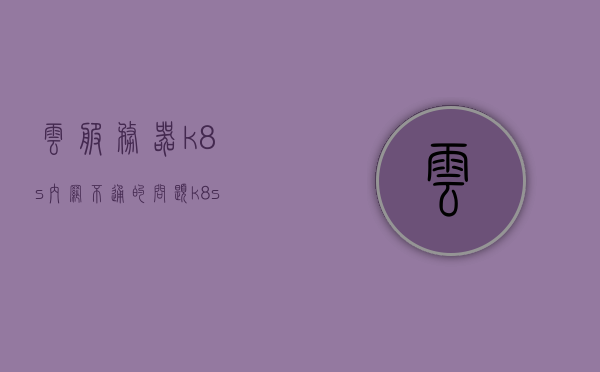 云服务器k8s内网不通的问题（k8s cloud provider），云服务器K8S内网通信故障解析（Kubernetes Cloud Provider问题探讨）
