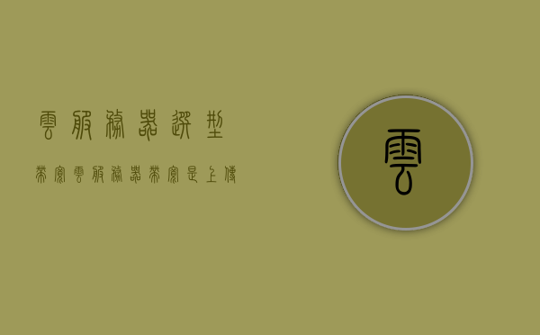 云服务器选型带宽（云服务器带宽是上传还是下载），云服务器选型指南，如何选择合适的带宽及上传下载速度？