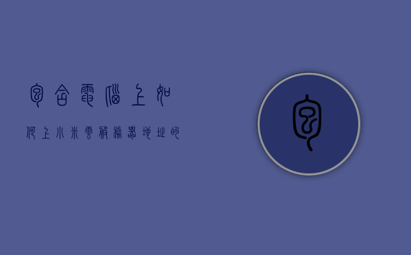 包含电脑上如何上小米云服务器地址的词条，电脑如何访问小米云服务器地址指南，电脑访问小米云服务器地址指南，步骤教程