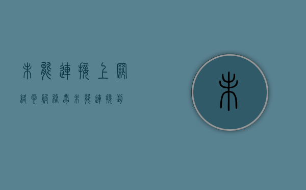 未能连接上网络云服务器（未能连接到），无法连接网络云服务器，问题解析与解决方案