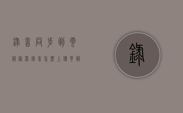 录音同步到云服务器（录音怎么上传云服务 ?），录音同步至云服务，上传方法与步骤解析，录音同步至云服务，上传方法与步骤解析，录音同步至云服务，上传方法与步骤全面解析，录音同步至云服务，上传方法与步骤详解