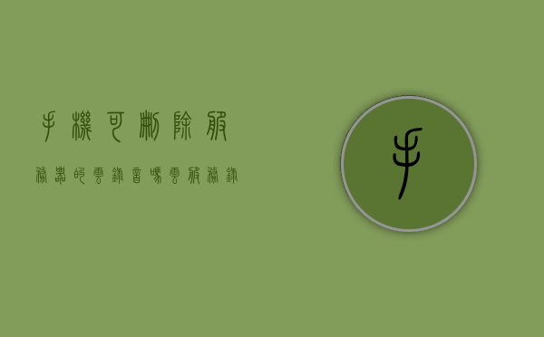 手机可删除服务器的云录音吗（云服务录音在哪里），手机云录音服务，能否删除及云服务录音位置解析，手机云录音服务详解，能否删除及云服务录音位置解析，手机云录音服务详解，能否删除及云服务录音位置解析与操作指南，手机云录音服务详解，能否删除、位置解析与操作指南，云服务录音功能全解析及操作指南