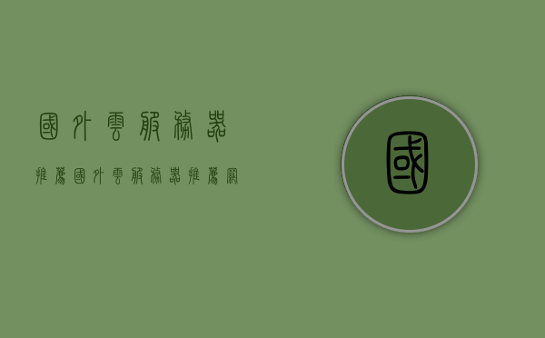 国外云服务器推荐（国外云服务器推荐网站），国外云服务器推荐指南，优质网站一览，优质国外云服务器推荐指南，推荐网站与资源一览