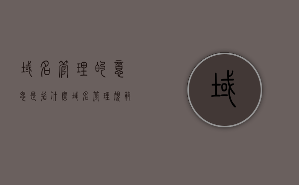 域名管理的意思是指什么（域名管理规范），域名管理的含义及规范解析