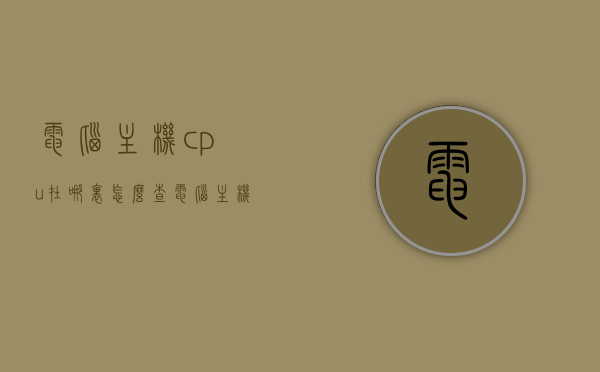 电脑主机cpu在哪里怎么查（电脑主机cpu怎么看型号），如何查找电脑主机CPU位置及型号识别方法